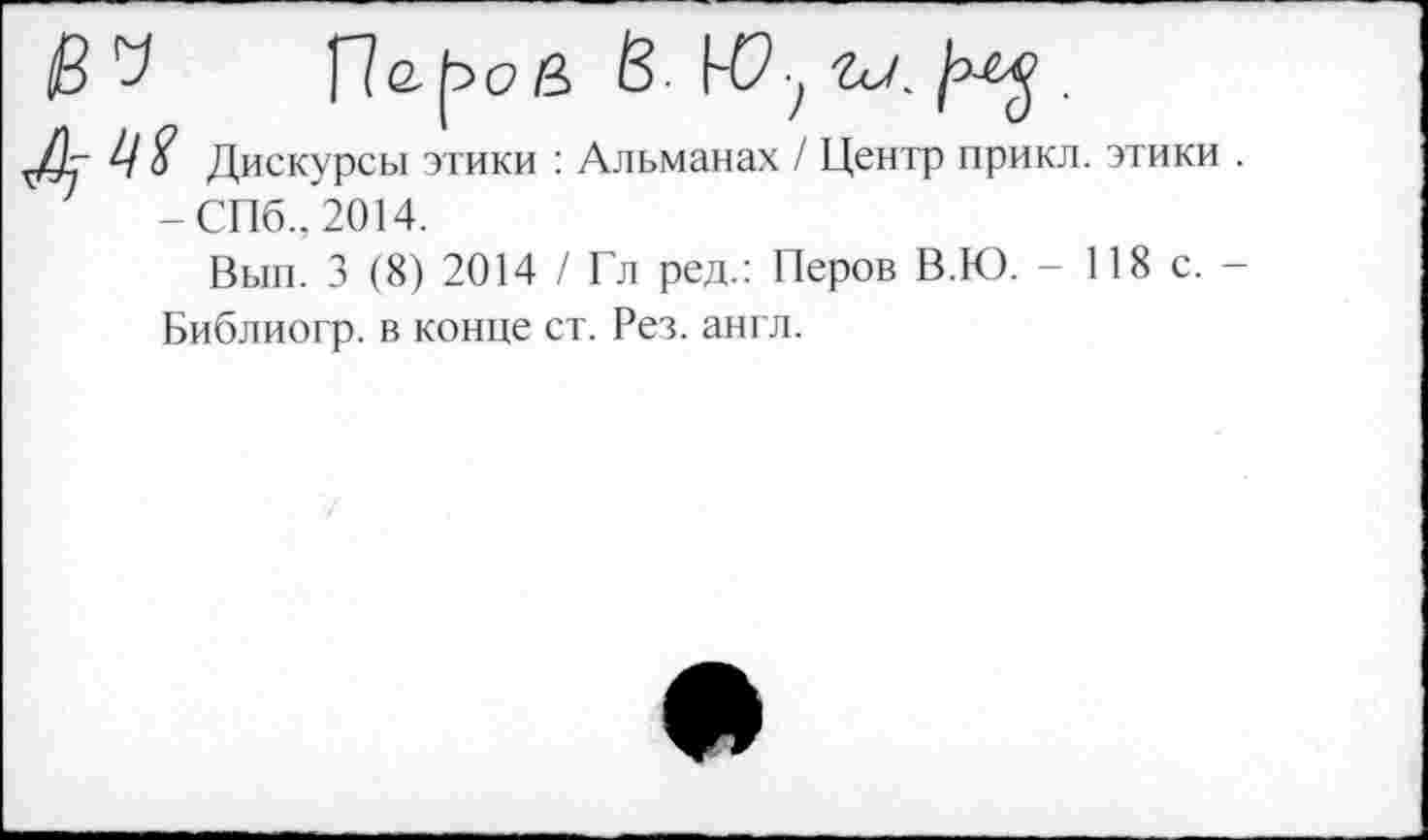 ﻿V	В.	.
Ц $ Дискурсы этики : Альманах / Центр прикл -СПб., 2014.
Вып. 3 (8) 2014 / Гл ред.: Перов В.Ю. -Библиогр. в конце ст. Рез. англ.